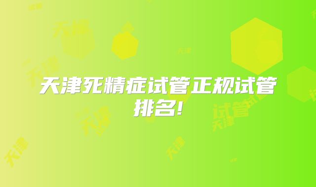天津死精症试管正规试管排名!