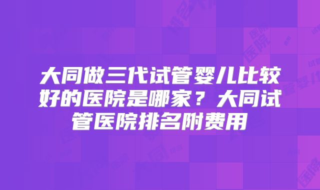大同做三代试管婴儿比较好的医院是哪家?大同试管医院排名附费用
