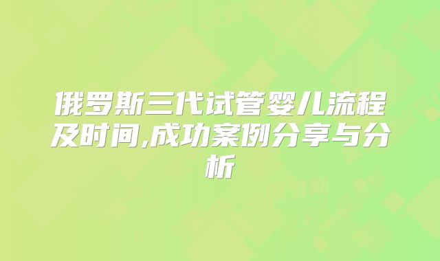 俄罗斯三代试管婴儿流程及时间,成功案例分享与分析