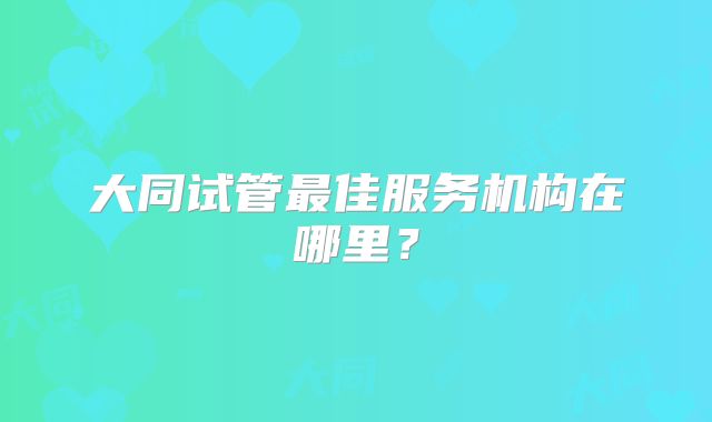 大同试管最佳服务机构在哪里？