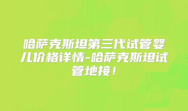 哈萨克斯坦第三代试管婴儿价格详情-哈萨克斯坦试管地接！