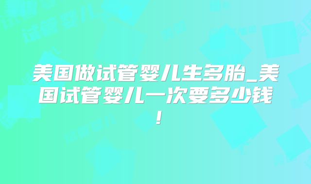 美国做试管婴儿生多胎_美国试管婴儿一次要多少钱！