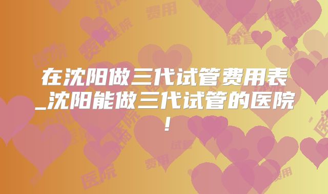 在沈阳做三代试管费用表_沈阳能做三代试管的医院！