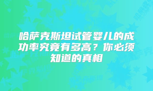 哈萨克斯坦试管婴儿的成功率究竟有多高?你必须知道的真相