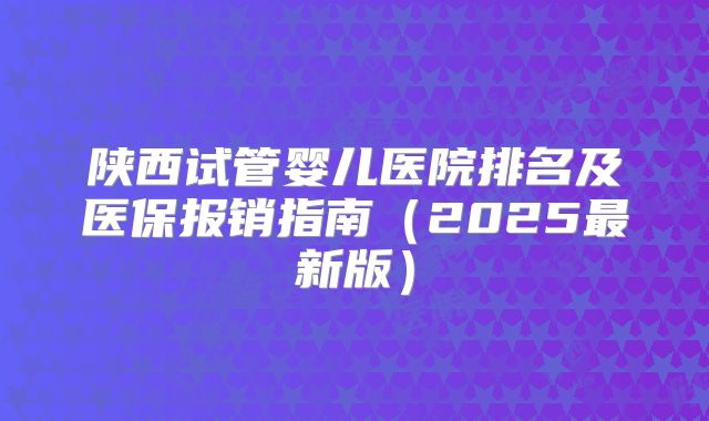 陕西试管婴儿医院排名及医保报销指南（2025最新版）