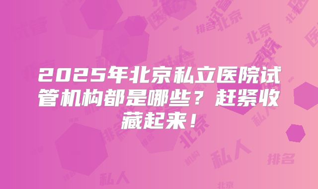 2025年北京私立医院试管机构都是哪些？赶紧收藏起来！