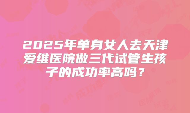 2025年单身女人去天津爱维医院做三代试管生孩子的成功率高吗？