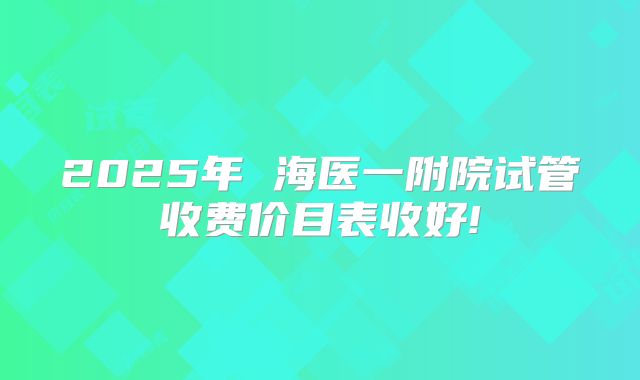 2025年 海医一附院试管收费价目表收好!