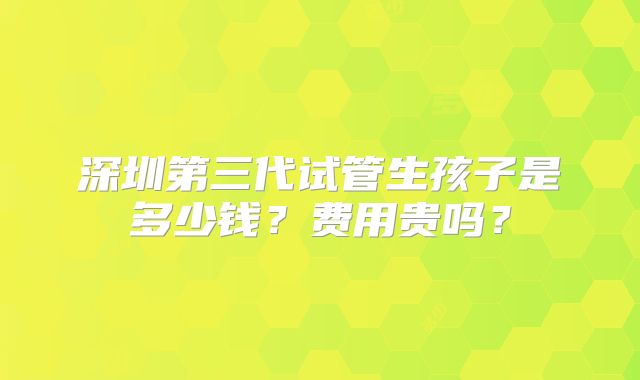 深圳第三代试管生孩子是多少钱？费用贵吗？