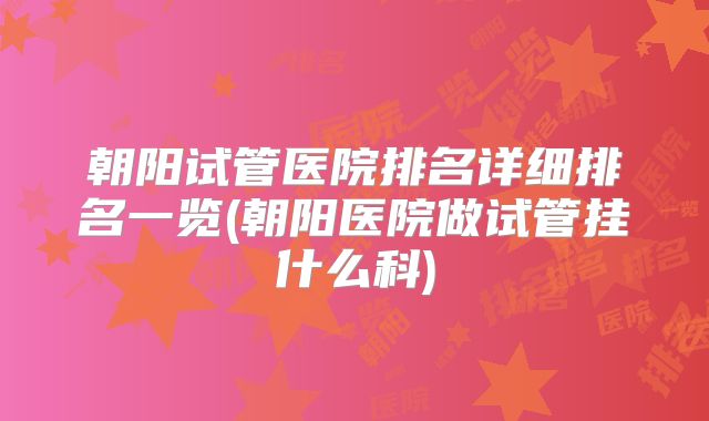 朝阳试管医院排名详细排名一览(朝阳医院做试管挂什么科)