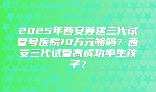 2025年西安筹建三代试管号医院10万元够吗?西安三代试管高成功率生孩子?