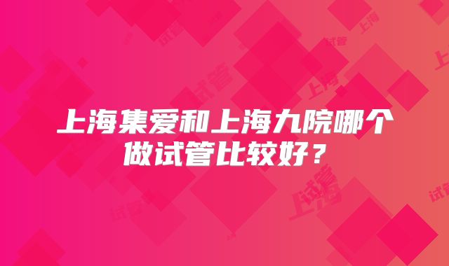 上海集爱和上海九院哪个做试管比较好？