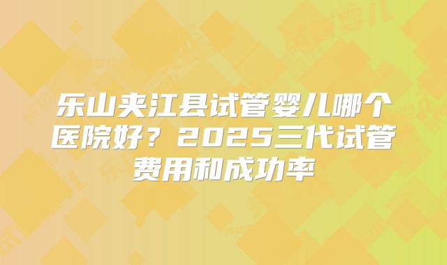 乐山夹江县试管婴儿哪个医院好?2025三代试管费用和成功率