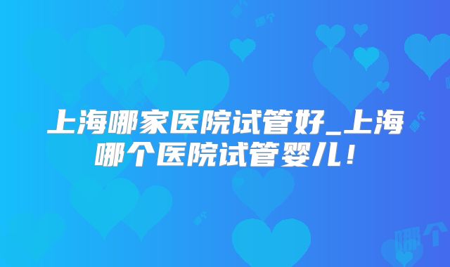 上海哪家医院试管好_上海哪个医院试管婴儿!