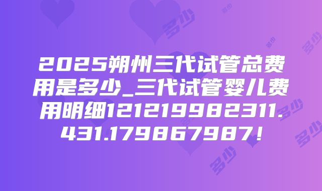2025朔州三代试管总费用是多少_三代试管婴儿费用明细121219982311.431.179867987！
