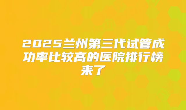 2025兰州第三代试管成功率比较高的医院排行榜来了