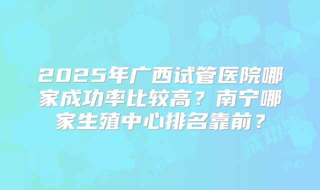 2025年广西试管医院哪家成功率比较高？南宁哪家生殖中心排名靠前？
