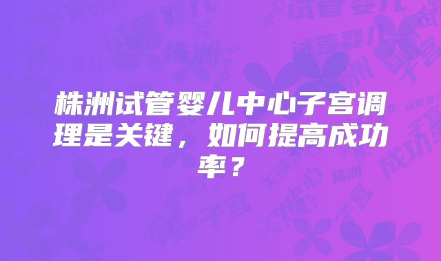 株洲试管婴儿中心子宫调理是关键，如何提高成功率？