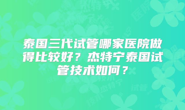 泰国三代试管哪家医院做得比较好?杰特宁泰国试管技术如何?