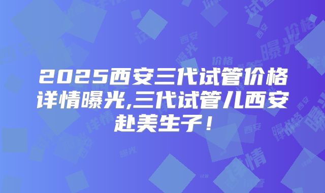 2025西安三代试管价格详情曝光,三代试管儿西安赴美生子！