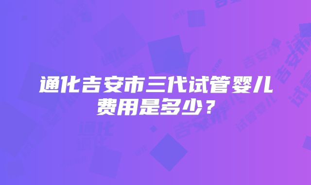 通化吉安市三代试管婴儿费用是多少？