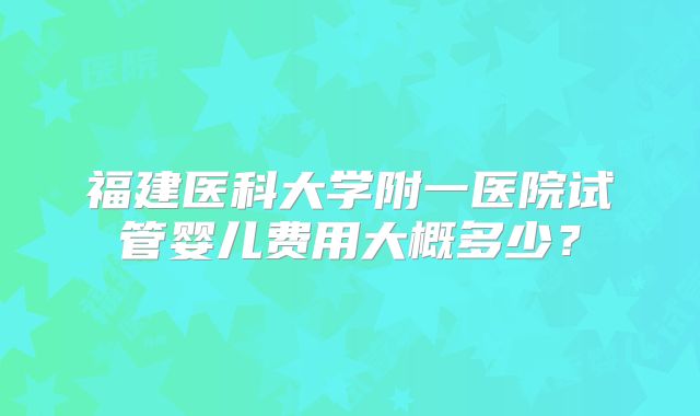 福建医科大学附一医院试管婴儿费用大概多少？