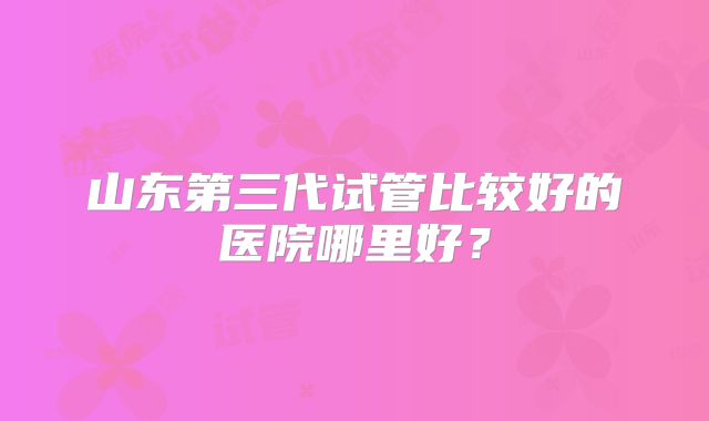 山东第三代试管比较好的医院哪里好？