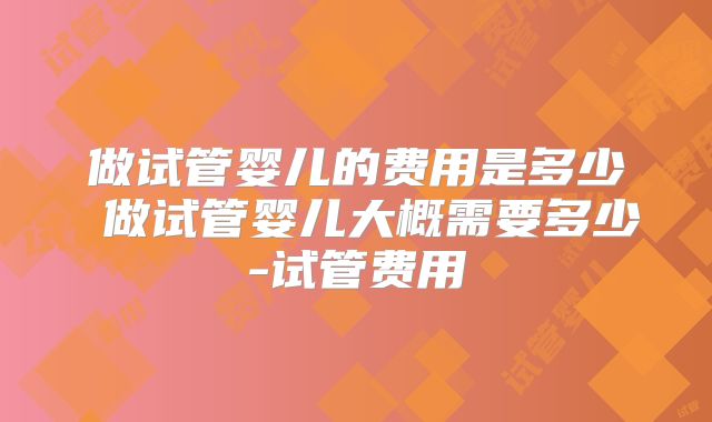 做试管婴儿的费用是多少 做试管婴儿大概需要多少-试管费用