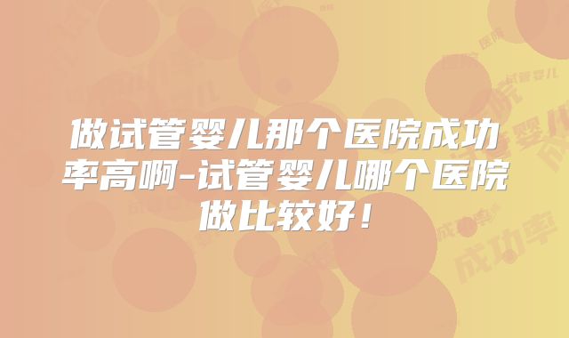 做试管婴儿那个医院成功率高啊-试管婴儿哪个医院做比较好！