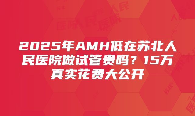 2025年AMH低在苏北人民医院做试管贵吗？15万真实花费大公开
