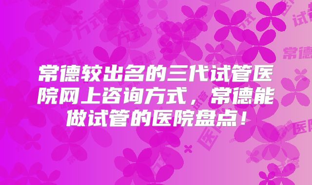常德较出名的三代试管医院网上咨询方式,常德能做试管的医院盘点!