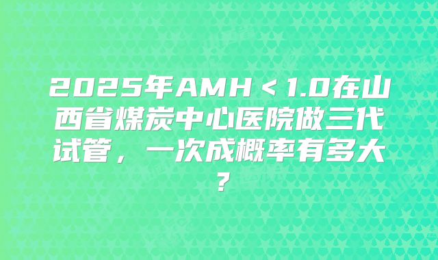 2025年AMH＜1.0在山西省煤炭中心医院做三代试管，一次成概率有多大？