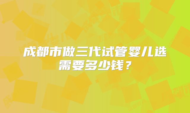 成都市做三代试管婴儿选需要多少钱？