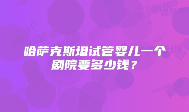 哈萨克斯坦试管婴儿一个剧院要多少钱？