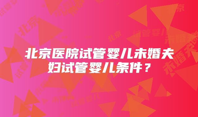 北京医院试管婴儿未婚夫妇试管婴儿条件？
