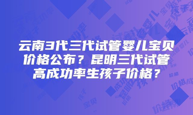 云南3代三代试管婴儿宝贝价格公布?昆明三代试管高成功率生孩子价格?