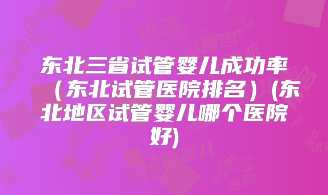 东北三省试管婴儿成功率（东北试管医院排名）(东北地区试管婴儿哪个医院好)