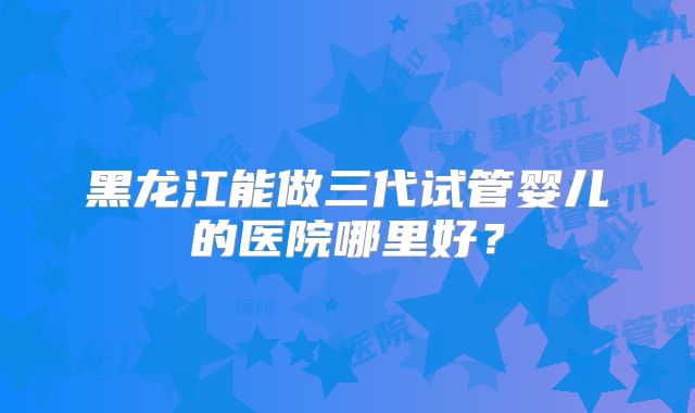 黑龙江能做三代试管婴儿的医院哪里好？
