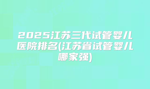 2025江苏三代试管婴儿医院排名(江苏省试管婴儿哪家强)