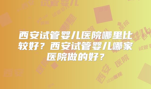西安试管婴儿医院哪里比较好？西安试管婴儿哪家医院做的好？