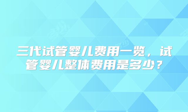 三代试管婴儿费用一览，试管婴儿整体费用是多少？