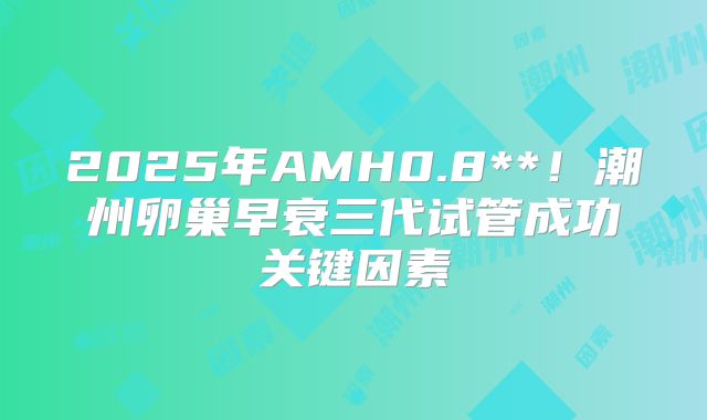 2025年AMH0.8**！潮州卵巢早衰三代试管成功关键因素
