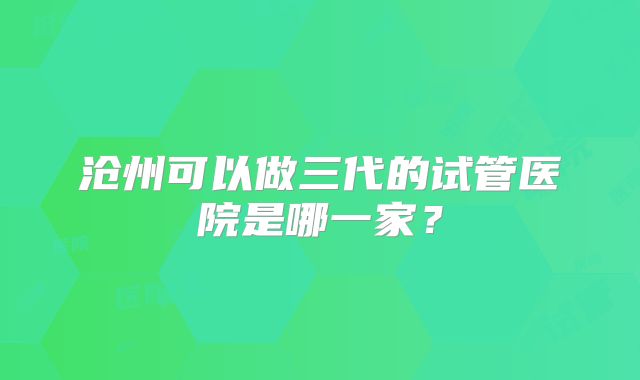 沧州可以做三代的试管医院是哪一家？