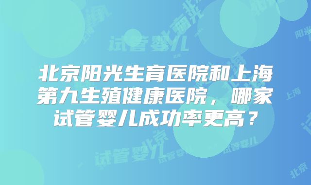 北京阳光生育医院和上海第九生殖健康医院，哪家试管婴儿成功率更高？