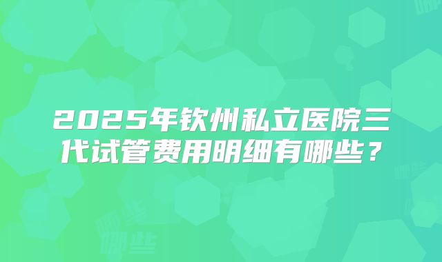 2025年钦州私立医院三代试管费用明细有哪些？