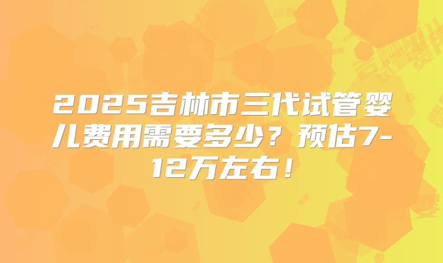 2025吉林市三代试管婴儿费用需要多少？预估7-12万左右！