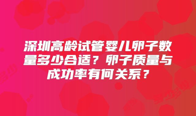深圳高龄试管婴儿卵子数量多少合适？卵子质量与成功率有何关系？