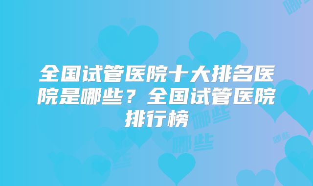 全国试管医院十大排名医院是哪些？全国试管医院排行榜