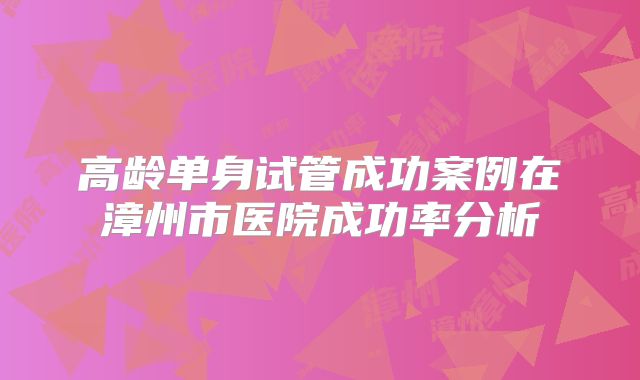 高龄单身试管成功案例在漳州市医院成功率分析