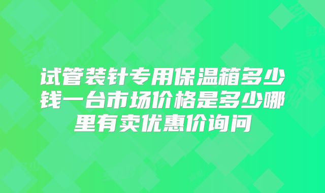 试管装针专用保温箱多少钱一台市场价格是多少哪里有卖优惠价询问